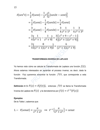 15
ℓ{ 𝑠𝑒𝑛3
𝑡} =
1
2
ℓ{ 𝑠𝑒𝑛𝑡} −
1
2
ℓ {
1
2
[ 𝑠𝑒𝑛3𝑡 − 𝑠𝑒𝑛𝑡]}
=
1
2
ℓ{ 𝑠𝑒𝑛𝑡} −
1
4
ℓ{ 𝑠𝑒𝑛3𝑡} +
1
4
ℓ{ 𝑠𝑒𝑛𝑡}
=
3
4
ℓ{ 𝑠𝑒𝑛𝑡} −
1
4
ℓ{ 𝑠𝑒𝑛3𝑡} =
3
4
1
𝑠2 + 12
−
1
4
3
𝑠2 + 32
=
3
4
[
1
𝑠2 + 1
−
1
𝑠2 + 9
] =
3
4
[
𝑠2
+ 9 − 𝑠2
− 1
( 𝑠2 + 1)( 𝑠2 + 9)
]
=
3
4
[
8
( 𝑠2 + 1)( 𝑠2 + 9)
] =
6
( 𝑠2 + 1)( 𝑠2 + 9)
TRANSFORMADA INVERSA DE LAPLACE
Ya hemos visto cómo se calcula la Transformada de Laplace una función 𝑓(𝑡).
Ahora estamos interesados en aprender el proceso inverso; es decir, dada la
función F(s) queremos encontrar la función )(tf , que corresponde a esta
Transformada.
Definición 4 Si 𝐹( 𝑠) = ℓ{ 𝑓(𝑡)}, entonces )(tf se llama la Transformada
Inversa de Laplace de 𝐹( 𝑠) y la denotaremos por 𝑓( 𝑡) = ℓ−1{ 𝐹(𝑠)}
Ejemplos
De la Tabla I, sabemos que:
1. − ℓ{ 𝑠𝑒𝑛𝑎𝑡} =
𝑎
𝑠2 + 𝑎2
⟹ ℓ−1
{
𝑎
𝑠2 + 𝑎2
} = 𝑠𝑒𝑛𝑎𝑡
 
