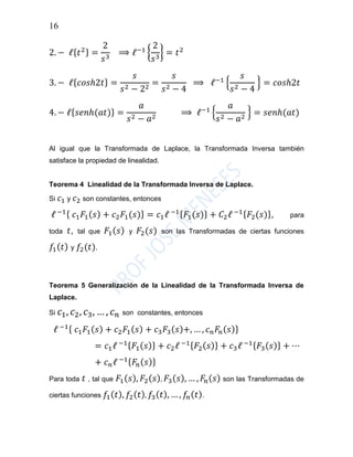 16
2. − ℓ{ 𝑡2} =
2
𝑠3
⟹ ℓ−1
{
2
𝑠3
} = 𝑡2
3. − ℓ{ 𝑐𝑜𝑠ℎ2𝑡} =
𝑠
𝑠2 − 22
=
𝑠
𝑠2 − 4
⟹ ℓ−1
{
𝑠
𝑠2 − 4
} = 𝑐𝑜𝑠ℎ2𝑡
4. − ℓ{ 𝑠𝑒𝑛ℎ(𝑎𝑡)} =
𝑎
𝑠2 − 𝑎2
⟹ ℓ−1
{
𝑎
𝑠2 − 𝑎2
} = 𝑠𝑒𝑛ℎ(𝑎𝑡)
Al igual que la Transformada de Laplace, la Transformada Inversa también
satisface la propiedad de linealidad.
Teorema 4 Linealidad de la Transformada Inversa de Laplace.
Si 𝑐1 y 𝑐2 son constantes, entonces
ℓ −1{ 𝑐1 𝐹1( 𝑠) + 𝑐2 𝐹1(𝑠)} = 𝑐1ℓ −1{ 𝐹1(𝑠)} + 𝐶2ℓ −1{ 𝐹2(𝑠)}, para
toda 𝑡, tal que 𝐹1( 𝑠) y 𝐹2(𝑠) son las Transformadas de ciertas funciones
𝑓1( 𝑡) y 𝑓2(𝑡).
Teorema 5 Generalización de la Linealidad de la Transformada Inversa de
Laplace.
Si 𝑐1, 𝑐2, 𝑐3, … , 𝑐 𝑛 son constantes, entonces
ℓ −1{ 𝑐1 𝐹1( 𝑠) + 𝑐2 𝐹1( 𝑠) + 𝑐3 𝐹3( 𝑠)+, … , 𝑐 𝑛 𝐹𝑛( 𝑠)}
= 𝑐1ℓ −1{ 𝐹1( 𝑠)} + 𝑐2ℓ −1{ 𝐹2( 𝑠)} + 𝑐3ℓ −1{ 𝐹3( 𝑠)} + ⋯
+ 𝑐 𝑛ℓ −1{ 𝐹𝑛( 𝑠)}
Para toda 𝑡 , tal que 𝐹1( 𝑠), 𝐹2( 𝑠), 𝐹3( 𝑠), … , 𝐹𝑛( 𝑠) son las Transformadas de
ciertas funciones 𝑓1( 𝑡), 𝑓2( 𝑡), 𝑓3( 𝑡), … , 𝑓𝑛( 𝑡).
 
