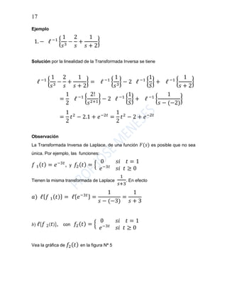 17
Ejemplo
1. − ℓ −1
{
1
𝑠3
−
2
𝑠
+
1
𝑠 + 2
}
Solución por la linealidad de la Transformada Inversa se tiene
ℓ −1
{
1
𝑠3
−
2
𝑠
+
1
𝑠 + 2
} = ℓ −1
{
1
𝑠3
} − 2 ℓ −1
{
1
𝑆
} + ℓ −1
{
1
𝑠 + 2
}
=
1
2
ℓ −1
{
2!
𝑠2+1
} − 2 ℓ −1
{
1
𝑆
} + ℓ −1
{
1
𝑠 − (−2)
}
=
1
2
𝑡2
− 2.1 + 𝑒−2𝑡
=
1
2
𝑡2
− 2 + 𝑒−2𝑡
Observación
La Transformada Inversa de Laplace, de una función 𝐹(𝑠) es posible que no sea
única. Por ejemplo, las funciones:
𝑓 1( 𝑡) = 𝑒−3𝑡
, y 𝑓2( 𝑡) = {
0 𝑠𝑖 𝑡 = 1
𝑒−3𝑡
𝑠𝑖 𝑡 ≥ 0
Tienen la misma transformada de Laplace
1
𝑠+3
. En efecto
𝑎) ℓ{ 𝑓 1( 𝑡)} = ℓ{ 𝑒−3𝑡} =
1
𝑠 − (−3)
=
1
𝑠 + 3
𝑏) ℓ{ 𝑓 2( 𝑡)}, con 𝑓2( 𝑡) = {
0 𝑠𝑖 𝑡 = 1
𝑒−3𝑡
𝑠𝑖 𝑡 ≥ 0
Vea la gráfica de 𝑓2( 𝑡) en la figura Nª 5
 