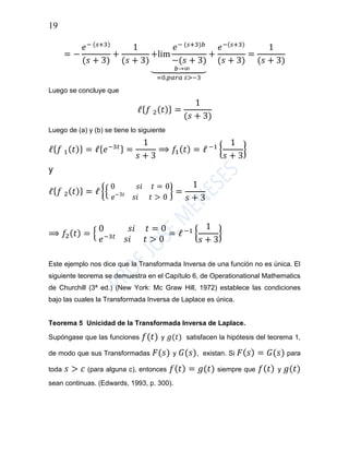 19
= −
𝑒− (𝑠+3)
(𝑠 + 3)
+
1
(𝑠 + 3)
+lim
𝑒− (𝑠+3)𝑏
−(𝑠 + 3)
𝑏→∞⏟
=0,𝑝𝑎𝑟𝑎 𝑠>−3
+
𝑒−(𝑠+3)
(𝑠 + 3)
=
1
(𝑠 + 3)
Luego se concluye que
ℓ{ 𝑓 2( 𝑡)} =
1
(𝑠 + 3)
Luego de (a) y (b) se tiene lo siguiente
ℓ{ 𝑓 1( 𝑡)} = ℓ{ 𝑒−3𝑡} =
1
𝑠 + 3
⟹ 𝑓1( 𝑡) = ℓ −1
{
1
𝑠 + 3
}
y
ℓ{ 𝑓 2( 𝑡)} = ℓ {{
0 𝑠𝑖 𝑡 = 0
𝑒−3𝑡
𝑠𝑖 𝑡 > 0
} =
1
𝑠 + 3
⟹ 𝑓2( 𝑡) = {
0 𝑠𝑖 𝑡 = 0
𝑒−3𝑡
𝑠𝑖 𝑡 > 0
= ℓ −1
{
1
𝑠 + 3
}
Este ejemplo nos dice que la Transformada Inversa de una función no es única. El
siguiente teorema se demuestra en el Capítulo 6, de Operationational Mathematics
de Churchill (3ª ed.) (New York: Mc Graw Hill, 1972) establece las condiciones
bajo las cuales la Transformada Inversa de Laplace es única.
Teorema 5 Unicidad de la Transformada Inversa de Laplace.
Supóngase que las funciones 𝑓(𝑡) y 𝑔(𝑡) satisfacen la hipótesis del teorema 1,
de modo que sus Transformadas 𝐹(𝑠) y 𝐺(𝑠), existan. Si 𝐹( 𝑠) = 𝐺(𝑠) para
toda 𝑠 > 𝑐 (para alguna c), entonces 𝑓( 𝑡) = 𝑔(𝑡) siempre que 𝑓( 𝑡) y 𝑔(𝑡)
sean continuas. (Edwards, 1993, p. 300).
 