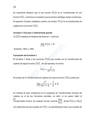 20
Es importante destacar que si una función 𝐹( 𝑠) es la Transformada de una
función 𝑓( 𝑡) , entonces es necesario que la primera satisfaga ciertas condiciones.
El siguiente Corolario establece cuando una función 𝐹( 𝑠) es la transformada de
Laplace de una función 𝑓( 𝑡) .
Corolario 1 F(s) para s relativamente grande
“Si 𝑓( 𝑡) satisface la hipótesis del teorema 1, entonces
lim
𝑠→∞
𝐹(𝑠) = 0
(Edwards, 1993, p. 299).
Conclusión del Corolario 1
El Corolario 1 limita a las funciones 𝐹(𝑠) que puedan ser la Transformada de
Laplace de alguna función 𝑓( 𝑡). Así por ejemplo, la función
𝐹(𝑠) =
𝑠2
2𝑠2 + 4
No puede ser la Transformada de Laplace de ninguna función 𝑓(𝑡) puesto que
lim
𝑠→∞
𝑠2
2𝑠2 + 4
=
1
2
≠ 0
lim
.
Un método de gran importancia en la búsqueda de Transformadas Inversas de
Laplace es el de las fracciones parciales, es decir, si se quiere hallar la
Transformada Inversa, de cualquier función racional
𝐹(𝑠)
𝐺(𝑠)
donde 𝐹(𝑠) y 𝐺(𝑠)
son polinomios tal que el grado de 𝐹(𝑠) es estrictamente menor que el grado de
 