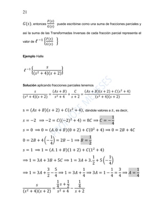 21
𝐺(𝑠), entonces
𝐹(𝑠)
𝐺(𝑠)
puede escribirse como una suma de fracciones parciales y
así la suma de las Transformadas Inversas de cada fracción parcial representa el
valor de ℓ −1
{
𝐹(𝑠)
𝐺(𝑠)
}
Ejemplo Halle
ℓ −1
{
𝑠
( 𝑠2 + 4)( 𝑠 + 2)
}
Solución aplicando fracciones parciales tenemos
𝑠
(𝑠2 + 4)(𝑠 + 2)
=
(𝐴𝑠 + 𝐵)
𝑠2 + 4
+
𝐶
𝑠 + 2
=
(𝐴𝑠 + 𝐵)(𝑠 + 2) + 𝐶(𝑠2
+ 4)
(𝑠2 + 4)(𝑠 + 2)
s = ( 𝐴𝑠 + 𝐵)( 𝑠 + 2) + 𝐶( 𝑠2
+ 4), dándole valores a 𝑠, es decir,
𝑠 = −2 ⟹ −2 = 𝐶((−2)2
+ 4) = 8𝐶 ⟹ 𝐶 = −
1
4
𝑠 = 0 ⟹ 0 = ( 𝐴. 0 + 𝐵)(0 + 2) + 𝐶(02
+ 4) ⟹ 0 = 2𝐵 + 4𝐶
0 = 2𝐵 + 4 (−
1
4
) = 2𝐵 − 1 ⟹ 𝐵 =
1
2
𝑠 = 1 ⟹ 1 = ( 𝐴. 1 + 𝐵)(1 + 2) + 𝐶(12
+ 4)
⟹ 1 = 3𝐴 + 3𝐵 + 5𝐶 ⟹ 1 = 3𝐴 + 3.
1
2
+ 5 (−
1
4
)
⟹ 1 = 3𝐴 +
3
2
−
5
4
⟹ 1 = 3𝐴 +
1
4
⟹ 3𝐴 = 1 −
1
4
=
3
4
⟹ 𝐴 =
1
4
𝑠
( 𝑠2 + 4)( 𝑠 + 2)
=
1
4
𝑠 +
1
2
𝑠2 + 4
−
1
4
𝑠 + 2
 