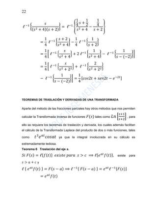 22
ℓ −1
{
𝑠
( 𝑠2 + 4)( 𝑠 + 2)
} = ℓ−1
{
1
4
𝑠 +
1
2
𝑠2 + 4
−
1
4
𝑠 + 2
}
=
1
4
ℓ −1
{
𝑠 + 2
𝑠2 + 4
} −
1
4
ℓ −1
{
1
𝑠 + 2
}
=
1
4
[ ℓ −1
{
𝑠
𝑠2 + 4
} + 2 ℓ−1
{
1
𝑠2 + 4
} − ℓ −1
{
1
𝑠 − (−2)
}]
=
1
4
[ ℓ −1
{
𝑠
𝑠2 + 22
} + ℓ −1
{
2
𝑠2 + 22
}
− ℓ −1
{
1
𝑠 − (−2)
}] =
1
4
[ 𝑐𝑜𝑠2𝑡 + 𝑠𝑒𝑛2𝑡 − 𝑒−2𝑡]
TEOREMAS DE TRASLACIÓN Y DERIVADAS DE UNA TRANSFORMADA
Aparte del método de las fracciones parciales hay otros métodos que nos permiten
calcular la Transformada Inversa de funciones 𝐹(𝑠) tales como 𝐿𝑛 [
𝑠+1
𝑠+2
] , para
ello se requiere los teoremas de traslación y derivada, los cuales además facilitan
el cálculo de la Transformada Laplace del producto de dos o más funciones, tales
como 𝑡3
𝑒 𝑎𝑡
𝑐𝑜𝑠𝑎𝑡 ya que la integral involucrada en su cálculo es
extremadamente tediosa.
Teorema 6 Traslación del eje s.
𝑆𝑖 𝐹( 𝑠) = ℓ{ 𝑓( 𝑡)} 𝑒𝑥𝑖𝑠𝑡𝑒 𝑝𝑎𝑟𝑎 𝑠 > 𝑐 ⟹ ℓ{ 𝑒 𝑎𝑡
𝑓( 𝑡)}, existe para
𝑠 > 𝑎 + 𝑐 y
ℓ { 𝑒 𝑎𝑡
𝑓( 𝑡) } = 𝐹( 𝑠 − 𝑎) ⟹ ℓ −1{ 𝐹( 𝑠 − 𝑎) } = 𝑒 𝑎𝑡
ℓ −1{ 𝐹(𝑠)}
= 𝑒 𝑎𝑡
𝑓( 𝑡)
 
