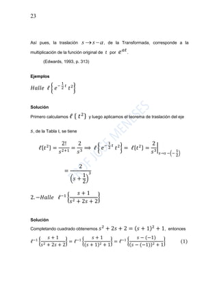 23
Así pues, la traslación ass  , de la Transformada, corresponde a la
multiplicación de la función original de 𝑡 por 𝑒 𝑎𝑡
.
(Edwards, 1993, p. 313)
Ejemplos
𝐻𝑎𝑙𝑙𝑒 ℓ { 𝑒−
1
2
𝑡
𝑡2
}
Solución
Primero calculamos ℓ { 𝑡2} y luego aplicamos el teorema de traslación del eje
𝑠, de la Tabla I, se tiene
ℓ{ 𝑡2} =
2!
𝑠2+1
=
2
𝑠3
⟹ ℓ { 𝑒−
1
2
𝑡
𝑡2
} = ℓ{ 𝑡2} =
2
𝑠3
|
𝑠→𝑠 −(−
1
2)
=
2
(𝑠 +
1
2
)
3
2. −𝐻𝑎𝑙𝑙𝑒 ℓ−1
{
𝑠 + 1
𝑠2 + 2𝑠 + 2
}
Solución
Completando cuadrado obtenemos 𝑠2
+ 2𝑠 + 2 = ( 𝑠 + 1)2
+ 1, entonces
ℓ−1
{
𝑠 + 1
𝑠2 + 2𝑠 + 2
} = ℓ−1
{
𝑠 + 1
(𝑠 + 1)2 + 1
} = ℓ−1
{
𝑠 − (−1)
(𝑠 − (−1))2 + 1
} (1)
 