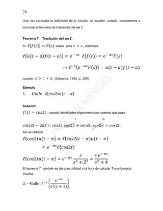 26
Una vez conocida la definición de la función de escalón unitario, procedemos a
enunciar el teorema de traslación del eje 𝑡.
Teorema 7 Traslación del eje 𝒕.
Si ℓ{ 𝑓(𝑡)} = 𝐹(𝑠) existe para 𝑠 > 𝑐, entonces
ℓ{ 𝑢( 𝑡 − 𝑎) 𝑓( 𝑡 − 𝑎)} = 𝑒− 𝑎𝑠
ℓ{ 𝑓(𝑡)} = 𝑒− 𝑎𝑠
𝐹(𝑠)
⟹ ℓ−1{ 𝑒− 𝑎𝑠
𝐹( 𝑠)} = 𝑢(𝑡 − 𝑎)𝑓(𝑡 − 𝑎)
cuando 𝑠 > 𝑐 + 𝑎. (Edwards, 1993, p. 329)
Ejemplo
1. − 𝐻𝑎𝑙𝑙𝑒 ℓ{ 𝑐𝑜𝑠2𝑡𝑢(𝑡 − 𝜋}
Solución
𝑓( 𝑡) = 𝑐𝑜𝑠2𝑡, usando identidades trigonométricas veamos que pasa
1 0
cos(2𝑡 − 2𝜋) = 𝑐𝑜𝑠2𝑡. 𝑐𝑜𝑠2𝜋 + 𝑠𝑒𝑛2𝑡. 𝑠𝑒𝑛2𝜋 = 𝑐𝑜𝑠2𝑡.
Así se obtiene
ℓ{ 𝑐𝑜𝑠2𝑡𝑢(𝑡 − 𝜋} = ℓ{ 𝑐𝑜𝑠2(𝑡 − 𝜋)𝑢(𝑡 − 𝜋}
= 𝑒− 𝜋𝑠
ℓ{ 𝑐𝑜𝑠2𝑡}
ℓ{ 𝑐𝑜𝑠2𝑡𝑢(𝑡 − 𝜋} = 𝑒− 𝜋𝑠
𝑠
𝑠2 + 22
=
𝑠 𝑒− 𝜋𝑠
𝑠2 + 4
El teorema 7 también es de gran utilidad a la hora de calcular Transformada
Inversa.
2. −Halle ℓ−1
{
e−2s
s2(s + 1)
}
 