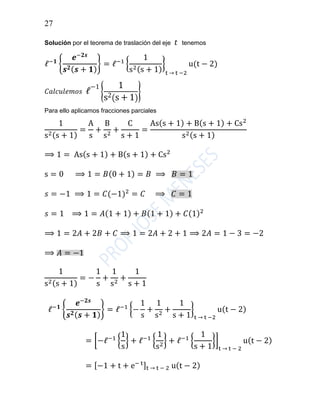 27
Solución por el teorema de traslación del eje 𝑡 tenemos
ℓ−𝟏
{
𝒆−𝟐𝒔
𝒔 𝟐( 𝒔 + 𝟏)
} = ℓ−1
{
1
s2(s + 1)
}
t → t −2
u(t − 2)
𝐶𝑎𝑙𝑐𝑢𝑙𝑒𝑚𝑜𝑠 ℓ
−1
{
1
s2(s + 1)
}
Para ello aplicamos fracciones parciales
1
s2(s + 1)
=
A
s
+
B
s2
+
C
s + 1
=
As(s + 1) + B(s + 1) + Cs2
s2(s + 1)
⟹ 1 = As(s + 1) + B(s + 1) + Cs2
s = 0 ⟹ 1 = 𝐵(0 + 1) = 𝐵 ⟹ 𝐵 = 1
𝑠 = −1 ⟹ 1 = 𝐶(−1)2
= 𝐶 ⟹ 𝐶 = 1
𝑠 = 1 ⟹ 1 = 𝐴(1 + 1) + 𝐵(1 + 1) + 𝐶(1)2
⟹ 1 = 2𝐴 + 2𝐵 + 𝐶 ⟹ 1 = 2𝐴 + 2 + 1 ⟹ 2𝐴 = 1 − 3 = −2
⟹ 𝐴 = −1
1
s2(s + 1)
= −
1
s
+
1
s2
+
1
s + 1
ℓ−𝟏
{
𝒆−𝟐𝒔
𝒔 𝟐( 𝒔 + 𝟏)
} = ℓ−1
{−
1
s
+
1
s2
+
1
s + 1
}
t → t −2
u(t − 2)
= [−ℓ−1
{
1
s
} + ℓ−1
{
1
s2
} + ℓ−1
{
1
s + 1
}]
t → t − 2
u(t − 2)
= [−1 + t + e− t]t → t − 2 u(t − 2)
 