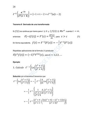28
ℓ−𝟏
{
𝒆−𝟐𝒔
𝒔 𝟐( 𝒔 + 𝟏)
} = [−1 + t − 2 + et−2]u(t − 2)
Teorema 8 Derivada de una transformada
Si 𝑓(𝑡) es continua por tramo para 𝑡 ≥ 0 y | 𝑓( 𝑡)| ≤ 𝑀𝑒 𝑐𝑡
cuando 𝑡 → ∞,
entonces ℓ{−𝑡𝑓(𝑡)} = 𝐹´( 𝑠) =
𝑑𝐹(𝑠)
𝑑𝑠
, para 𝑠 > 𝑐 (1)
En forma equivalente, 𝑓( 𝑡) = ℓ−1{ 𝐹(𝑠)} = −
1
𝑡
ℓ−1{ 𝐹´(𝑠)}
Repetidas aplicaciones de la formula (1) producen
ℓ{ 𝑡 𝑛
𝑓(𝑡)} = (−1) 𝑛
𝐹( 𝑛)
(𝑠), para 𝑛 = 1,2,3, ….
Ejemplo
1. 𝐶𝑎𝑙𝑐𝑢𝑙𝑒 ℓ − 1
{Ln (
s2
+ 1
s2 + 4
)}
Solución por el teorema 8 tenemos que
ℓ−1
{Ln (
s2
+ 1
s2 + 4
)} = −
1
t
ℓ−1
{
d
ds
Ln (
s2
+ 1
s2 + 4
)}
= −
1
t
ℓ−1
{
1
s2 + 1
s2 + 4
d
ds
(
s2
+ 1
s2 + 4
)}
= −
1
t
ℓ−1
{
s2
+ 4
s2 + 1
. (
2s(s2
+ 4) − (s2
+ 1)2s
(s2 + 4)2
)}
 