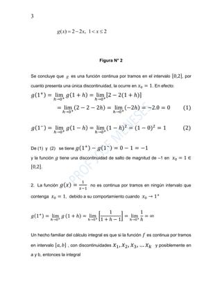 3
Figura N° 2
Se concluye que g es una función continua por tramos en el intervalo [0,2], por
cuanto presenta una única discontinuidad, la ocurre en 𝑥0 = 1. En efecto:
𝑔(1+) = lim
ℎ→0+
𝑔(1 + ℎ) = lim
ℎ→0+
[2 − 2(1 + ℎ)]
= lim
ℎ→0+
(2 − 2 − 2ℎ) = lim
ℎ→0+
(−2ℎ) = −2.0 = 0 (1)
𝑔(1−) = lim
ℎ→0+
𝑔(1 − ℎ) = lim
ℎ→0+
(1 − ℎ)2
= (1 − 0)2
= 1 (2)
De (1) y (2) se tiene 𝑔(1+) − 𝑔(1−) = 0 − 1 = −1
y la función 𝑔 tiene una discontinuidad de salto de magnitud de –1 en 𝑥0 = 1 ∈
[0,2].
2. La función 𝑔( 𝑥) =
1
𝑥−1
no es continua por tramos en ningún intervalo que
contenga 𝑥0 = 1, debido a su comportamiento cuando 𝑥0 → 1+
𝑔(1+) = lim
ℎ→0+
𝑔 (1 + ℎ) = lim
ℎ→0+
[
1
1 + ℎ − 1
] = lim
ℎ→0+
1
ℎ
= ∞
Un hecho familiar del cálculo integral es que si la función 𝑓 es continua por tramos
en intervalo [𝑎, 𝑏] , con discontinuidades 𝑥1, 𝑥2, 𝑥3, … 𝑥 𝑘 y posiblemente en
a y b, entonces la integral
21,22)(  xxxg
 