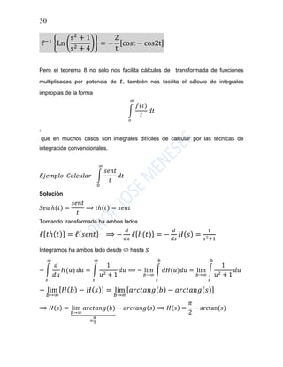 30
ℓ−1
{Ln (
s2
+ 1
s2 + 4
)} = −
2
t
[cost − cos2t]
Pero el teorema 8 no sólo nos facilita cálculos de transformada de funciones
multiplicadas por potencia de 𝑡, también nos facilita el cálculo de integrales
impropias de la forma
∫
𝑓(𝑡)
𝑡
𝑑𝑡
∞
0
,
que en muchos casos son integrales difíciles de calcular por las técnicas de
integración convencionales.
𝐸𝑗𝑒𝑚𝑝𝑙𝑜 𝐶𝑎𝑙𝑐𝑢𝑙𝑎𝑟 ∫
𝑠𝑒𝑛𝑡
𝑡
∞
0
𝑑𝑡
Solución
𝑆𝑒𝑎 ℎ(𝑡) =
𝑠𝑒𝑛𝑡
𝑡
⟹ 𝑡ℎ(𝑡) = 𝑠𝑒𝑛𝑡
Tomando transformada ha ambos lados
ℓ{ 𝑡ℎ( 𝑡)} = ℓ{ 𝑠𝑒𝑛𝑡} ⟹ −
𝑑
𝑑𝑥
ℓ{ℎ(𝑡)} = −
𝑑
𝑑𝑠
𝐻( 𝑠) =
1
𝑠2+1
Integramos ha ambos lado desde ∞ hasta 𝑠
− ∫
𝑑
𝑑𝑢
𝐻(𝑢)
∞
𝑠
𝑑𝑢 = ∫
1
𝑢2 + 1
∞
𝑠
𝑑𝑢 ⟹ − lim
𝑏→∞
∫ 𝑑𝐻(𝑢)𝑑𝑢
𝑏
𝑠
= lim
𝑏→∞
∫
1
𝑢2 + 1
𝑏
𝑠
𝑑𝑢
− lim
𝑏→∞
[ 𝐻( 𝑏) − 𝐻( 𝑠)] = lim
𝑏→∞
[ 𝑎𝑟𝑐𝑡𝑎𝑛𝑔( 𝑏) − 𝑎𝑟𝑐𝑡𝑎𝑛𝑔( 𝑠)]
⟹ 𝐻(𝑠) = lim
𝑏→∞
𝑎𝑟𝑐𝑡𝑎𝑛𝑔(𝑏)
⏟
=
𝜋
2
− 𝑎𝑟𝑐𝑡𝑎𝑛𝑔(𝑠) ⟹ 𝐻(𝑠) =
𝜋
2
− arctan(𝑠)
 