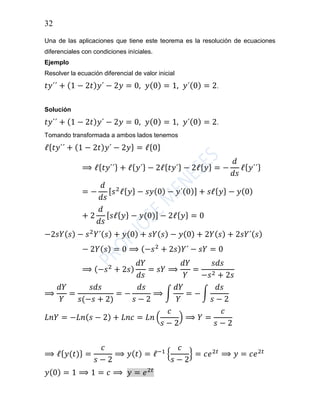 32
Una de las aplicaciones que tiene este teorema es la resolución de ecuaciones
diferenciales con condiciones iníciales.
Ejemplo
Resolver la ecuación diferencial de valor inicial
𝑡𝑦´´ + (1 − 2𝑡) 𝑦´ − 2𝑦 = 0, 𝑦(0) = 1, 𝑦´(0) = 2.
Solución
𝑡𝑦´´ + (1 − 2𝑡) 𝑦´ − 2𝑦 = 0, 𝑦(0) = 1, 𝑦´(0) = 2.
Tomando transformada a ambos lados tenemos
ℓ{ 𝑡𝑦´´ + (1 − 2𝑡) 𝑦´ − 2𝑦} = ℓ{0}
⟹ ℓ{ 𝑡𝑦´´} + ℓ{ 𝑦´} − 2ℓ{ 𝑡𝑦´} − 2ℓ{ 𝑦} = −
𝑑
𝑑𝑠
ℓ{ 𝑦´´}
= −
𝑑
𝑑𝑠
[ 𝑠2
ℓ{ 𝑦} − 𝑠𝑦(0) − 𝑦´(0)] + 𝑠ℓ{ 𝑦} − 𝑦(0)
+ 2
𝑑
𝑑𝑠
[ 𝑠ℓ{ 𝑦} − 𝑦(0)] − 2ℓ{ 𝑦} = 0
−2𝑠𝑌( 𝑠) − 𝑠2
𝑌´( 𝑠) + 𝑦(0) + 𝑠𝑌( 𝑠) − 𝑦(0) + 2𝑌( 𝑠) + 2𝑠𝑌´( 𝑠)
− 2𝑌( 𝑠) = 0 ⟹ (−𝑠2
+ 2𝑠) 𝑌´ − 𝑠𝑌 = 0
⟹ (−𝑠2
+ 2𝑠)
𝑑𝑌
𝑑𝑠
= 𝑠𝑌 ⟹
𝑑𝑌
𝑌
=
𝑠𝑑𝑠
−𝑠2 + 2𝑠
⟹
𝑑𝑌
𝑌
=
𝑠𝑑𝑠
𝑠(−𝑠 + 2)
= −
𝑑𝑠
𝑠 − 2
⟹ ∫
𝑑𝑌
𝑌
= − ∫
𝑑𝑠
𝑠 − 2
𝐿𝑛𝑌 = −𝐿𝑛( 𝑠 − 2) + 𝐿𝑛𝑐 = 𝐿𝑛 (
𝑐
𝑠 − 2
) ⟹ 𝑌 =
𝑐
𝑠 − 2
⟹ ℓ{ 𝑦(𝑡)} =
𝑐
𝑠 − 2
⟹ 𝑦( 𝑡) = ℓ−1
{
𝑐
𝑠 − 2
} = 𝑐𝑒2𝑡
⟹ 𝑦 = 𝑐𝑒2𝑡
𝑦(0) = 1 ⟹ 1 = 𝑐 ⟹ 𝑦 = 𝑒2𝑡
 