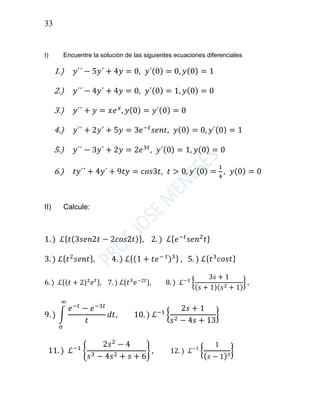 33
I) Encuentre la solución de las siguientes ecuaciones diferenciales
1.) 𝑦´´ − 5𝑦´ + 4𝑦 = 0, 𝑦´(0) = 0, 𝑦(0) = 1
2.) 𝑦´´ − 4𝑦´ + 4𝑦 = 0, 𝑦´(0) = 1, 𝑦(0) = 0
3.) 𝑦´´ + 𝑦 = 𝑥𝑒 𝑥
, 𝑦(0) = 𝑦´(0) = 0
4.) 𝑦´´ + 2𝑦´ + 5𝑦 = 3𝑒−𝑡
𝑠𝑒𝑛𝑡, 𝑦(0) = 0, 𝑦´(0) = 1
5.) 𝑦´´ − 3𝑦´ + 2𝑦 = 2𝑒3𝑡
, 𝑦´(0) = 1, 𝑦(0) = 0
6.) 𝑡𝑦´´ + 4𝑦´ + 9𝑡𝑦 = 𝑐𝑜𝑠3𝑡, 𝑡 > 0, 𝑦´(0) =
1
4
, 𝑦(0) = 0
II) Calcule:
1. ) ℒ{ 𝑡(3𝑠𝑒𝑛2𝑡 − 2𝑐𝑜𝑠2𝑡)}, 2. ) ℒ{ 𝑒−𝑡
𝑠𝑒𝑛2
𝑡}
3. ) ℒ{ 𝑡2
𝑠𝑒𝑛𝑡}, 4. ) ℒ{(1 + 𝑡𝑒− 𝑡)3} , 5. ) ℒ{ 𝑡3
𝑐𝑜𝑠𝑡}
6. ) ℒ{(𝑡 + 2)2
𝑒 𝑡}, 7. ) ℒ{𝑡3
𝑒−2𝑡}, 8. ) ℒ−1
{
3𝑠 + 1
(𝑠 + 1)(𝑠2 + 1)
} ,
9. ) ∫
𝑒−𝑡
− 𝑒−3𝑡
𝑡
∞
0
𝑑𝑡, 10. ) ℒ−1
{
2𝑠 + 1
𝑠2 − 4𝑠 + 13
}
11. ) ℒ−1
{
2𝑠2
− 4
𝑠3 − 4𝑠2 + 𝑠 + 6
} , 12. ) ℒ−1
{
1
( 𝑠 − 1)3
}
 