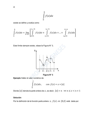 4
∫ 𝑓( 𝑥) 𝑑𝑥
𝑏
𝑎
existe se define y evalúa como
∫ 𝑓(𝑥)𝑑𝑥 = lim
ℎ→0+
[ ∫ 𝑓(𝑥)𝑑𝑥 +
𝑥1−ℎ
𝑎+ℎ
∫ 𝑓(𝑥)𝑑𝑥 +
𝑥2−ℎ
𝑥1+ℎ
… + ∫ 𝑓(𝑥)𝑑𝑥
𝑏−ℎ
𝑥 𝑘+ℎ
]
𝑏
𝑎
Este límite siempre existe, véase la Figura N° 3.
Figura N° 3
Ejemplo Hallar el valor numérico de
∫ 𝑓(𝑥)𝑑𝑥
2
0
, 𝑐𝑜𝑛 𝑓(𝑥) = 𝑥 + [𝑥]
Donde [𝑥] denota la parte entera de 𝑥, es decir, [𝑥] = 𝑛 ⟺ 𝑛 ≤ 𝑥 < 𝑛 + 1
Solución
Por la definición de la función parte entera 𝑥, 𝑓(𝑥) 𝑒𝑛 [0,2] está dada por
g
xa 1X 2X 3X b
..
..
.. ..
 