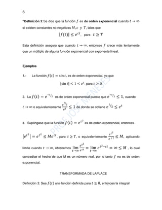 6
“Definición 2 Se dice que la función 𝑓 es de orden exponencial cuando 𝑡 → ∞
si existen constantes no negativas 𝑀, 𝑐 𝑦 𝑇, tales que
| 𝑓(𝑡)| ≤ 𝑒 𝑐𝑡
, para 𝑡 ≥ 𝑇
Esta definición asegura que cuando 𝑡 → ∞, entonces 𝑓 crece más lentamente
que un múltiplo de alguna función exponencial con exponente lineal.
Ejemplos
1.- La función 𝑓(𝑡) = sin 𝑡, es de orden exponencial, ya que
|sin 𝑡| ≤ 1 ≤ 𝑒 𝑡
, para 𝑡 ≥ 0
3. La 𝑓( 𝑡) = 𝑒
−𝑡
2⁄
es de orden exponencial puesto que 𝑒
−𝑡
2⁄
≤ 1, cuando
𝑡 → ∞ o equivalentemente
𝑒
𝑡
2⁄
𝑒 𝑡 ≤ 1 de donde se obtiene 𝑒
𝑡
2⁄
≤ 𝑒 𝑡
4. Supóngase que la función 𝑓( 𝑡) = 𝑒 𝑡2
es de orden exponencial, entonces
|𝑒 𝑡2
| = 𝑒 𝑡2
≤ 𝑀𝑒 𝑐𝑡
, para 𝑡 ≥ 𝑇, o equivalentemente
𝑒 𝑡2
𝑒 𝑐 𝑡 ≤ 𝑀, aplicando
límite cuando 𝑡 → ∞, obtenemos lim
𝑡→∞
𝑒 𝑡2
𝑒 𝑐𝑡 = lim
𝑡→∞
𝑒 𝑡2−𝑐𝑡
= ∞ ≤ 𝑀 , lo cual
contradice el hecho de que M es un número real, por lo tanto 𝑓 no es de orden
exponencial.
TRANSFORMADA DE LAPLACE
Definición 3: Sea 𝑓(𝑡) una función definida para 𝑡 ≥ 0, entonces la integral
 