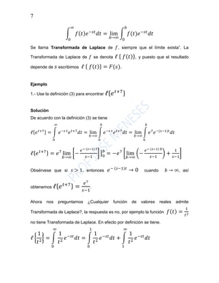 7
∫ 𝑓( 𝑡) 𝑒−𝑠𝑡
𝑑𝑡 = lim
𝑏→∞
∫ 𝑓(𝑡)𝑒−𝑠𝑡
𝑑𝑡
𝑏
0
∞
0
Se llama Transformada de Laplace de 𝑓, siempre que el límite exista”. La
Transformada de Laplace de 𝑓 se denota ℓ { 𝑓( 𝑡)}, y puesto que el resultado
depende de 𝑠 escribimos ℓ { 𝑓( 𝑡)} = 𝐹(𝑠).
Ejemplo
1.- Use la definición (3) para encontrar ℓ{ 𝑒 𝑡+7}
Solución
De acuerdo con la definición (3) se tiene
ℓ{𝑒 𝑡+7} = ∫ 𝑒−𝑠 𝑡
𝑒 𝑡+7
𝑑𝑡
∞
0
= lim
𝑏→∞
∫ 𝑒−𝑠 𝑡
𝑒 𝑡+7
𝑑𝑡
𝑏
0
= lim
𝑏→∞
∫ 𝑒7
𝑒−(𝑠−1)𝑡
𝑑𝑡
𝑏
0
ℓ{ 𝑒 𝑡+7} = 𝑒7
lim
𝑏→∞
[−
𝑒− (𝑠−1) 𝑡
𝑠−1
] | 𝑏
0
= −𝑒7
[ lim
𝑏→∞
(−
𝑒− (𝑠−1) 𝑏
𝑠−1
) +
1
𝑠−1
]
Obsérvese que si 𝑠 > 1, entonces 𝑒− (𝑠−1)𝑡
→ 0 cuando 𝑏 → ∞, así
obtenemos ℓ{ 𝑒 𝑡+7} =
𝑒7
𝑠−1
.
Ahora nos preguntamos ¿Cualquier función de valores reales admite
Transformada de Laplace?, la respuesta es no, por ejemplo la función 𝑓( 𝑡) =
1
𝑡2
no tiene Transformada de Laplace. En efecto por definición se tiene.
ℓ {
1
𝑡2
} = ∫
1
𝑡2
𝑒−𝑠𝑡
𝑑𝑡
∞
0
= ∫
1
𝑡2
𝑒−𝑠𝑡
𝑑𝑡 + ∫
1
𝑡2
𝑒−𝑠𝑡
𝑑𝑡
∞
1
1
0
 