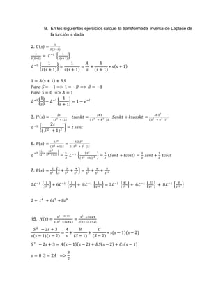 B. En los siguientes ejercicios calcule la transformada inversa de Laplace de
la función s dada
2. 𝐺( 𝑠) =
1
𝑆(𝑆+1)
1
𝑆(𝑆+1)
= ℒ−1
{
1
𝑠(𝑠+1)
}
ℒ−1
{
1
𝑠( 𝑠 + 1)
} =
1
𝑠( 𝑠 + 1)
=
𝐴
𝑠
+
𝐵
( 𝑠 + 1)
∗ 𝑠( 𝑠 + 1)
1 = 𝐴( 𝑠 + 1) + 𝐵𝑆
𝑃𝑎𝑟𝑎 𝑆 = −1 => 1 = −𝐵 => 𝐵 = −1
𝑃𝑎𝑟𝑎 𝑆 = 0 => 𝐴 = 1
ℒ−1
{
1
𝑠
} − ℒ−1
{
1
𝑠 + 1
} = 1 − 𝑒−𝑡
3. 𝐻( 𝑠) =
2𝑠
(𝑆2 +1)2
𝑡𝑠𝑒𝑛𝑘𝑡 =
2𝐾𝑠
( 𝑆2 + 𝑘2 )2
𝑆𝑒𝑛𝑘𝑡 + 𝑘𝑡𝑐𝑜𝑠𝑘𝑡 =
2𝑘 𝑆2
( 𝑆2 + 𝑘2 )2
ℒ−1
{
2𝑠
( 𝑆2 + 1)2
} = 𝑡 𝑠𝑒𝑛𝑡
6. 𝑅( 𝑠) =
3𝑆2
( 𝑆2 +1)2
=
3.2.𝑆2
2( 𝑆2 + 12 )2
ℒ
−1 {
3
2
∗
2𝑆2
𝑆2 +1)2
}
=
3
2
ℒ−1
{
2𝑆2
( 𝑆2 +1 ) 2 } =
3
2
( 𝑆𝑒𝑛𝑡 + 𝑡𝑐𝑜𝑠𝑡) =
3
2
𝑠𝑒𝑛𝑡 +
3
2
𝑡𝑐𝑜𝑠𝑡
7. 𝑅( 𝑠) =
2
𝑆4 {
1
𝑠
+
3
𝑆2 +
4
𝑆6 } =
2
𝑆5 +
6
𝑆6 +
8
𝑆10
2ℒ−1
{
1
𝑆5 } + 6ℒ−1
{
1
𝑆6 } + 8ℒ−1
{
1
𝑆10 } = 2ℒ−1
{
4!
𝑆5 } + 6ℒ−1
{
5!
𝑆6 } + 8ℒ−1
{
9!
𝑆10 }
2 + 𝑡4
+ 6𝑡5
+ 8𝑡9
15. 𝐻( 𝑠) =
𝑆2 − 2s+3
𝑠(𝑆2 −3𝑠+2)
=
𝑆2
−2𝑠 +3
𝑠(𝑠−1)(𝑠−2)
𝑆2
− 2𝑠 + 3
𝑠(𝑠 − 1)(𝑠 − 2)
=
𝐴
𝑠
+
𝐵
(𝑆 − 1)
+
𝐶
(𝑆 − 2)
∗ 𝑠(𝑠 − 1)(𝑠 − 2)
𝑆2
− 2𝑠 + 3 = 𝐴( 𝑠 − 1)( 𝑠 − 2) + 𝐵𝑆( 𝑠 − 2) + 𝐶𝑠( 𝑠 − 1)
𝑠 = 0 3 = 2𝐴 =>
3
2
 