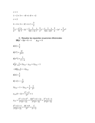 𝑠 = 1
1 − 2 + 3 = −𝐵 => 𝐵 = −2
𝑠 = 2
4 − 4 + 3 = 2𝐶 => 𝐶 =
3
2
3
2
ℒ−1
{
1
𝑆
} − 2ℒ−1
{
1
( 𝑆 − 1)
}+
3
2
ℒ−1
{
1
(S − 2)
} =
3
2
− 2𝑒 𝑡
+
3
2
𝑒2𝑡
C. Resuelva las siguientes ecuaciones diferenciales
28) 𝒚′
− 𝟐𝒚 = 𝟏 − 𝒕 𝒚( 𝟎) = 𝟏
𝑳[1] =
1
𝑆
𝑳[ 𝑡 𝑛] =
𝑛!
𝑆 𝑛+1
𝑳[ 𝑒 𝑎𝑡] =
1
𝑆 − 𝑎
𝑳 [𝑦′
( 𝑡)] = 𝑆𝑦( 𝑆) − 𝑦(0) = 𝑆𝑦( 𝑆) − 1
−2𝑳[𝑦( 𝑡)] = −2𝑦( 𝑆)
𝑳[1] =
1
𝑆
𝑳[−𝑡] = −
1
𝑆2
𝑆𝑦( 𝑆) − 1 − 2𝑦( 𝑆) =
1
𝑆
−
1
𝑆2
𝑦( 𝑆)(𝑆 − 2) =
𝑆2
− 𝑆
𝑆3
+ 1
𝑦( 𝑆) =
𝑆2
− 𝑆 + 𝑆3
𝑆3(𝑆 − 2)
=
𝑆(𝑆2
+ 𝑆 − 1)
𝑆3(𝑆 − 2)
=
𝑆2
+ 𝑆 − 1
𝑆2(𝑆 − 2)
𝑆2
+ 𝑆 − 1
𝑆2(𝑆 − 2)
=
𝐴𝑆 + 𝐵
𝑆2
+
𝐶
𝑆 − 2
 