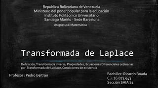 Transformada de Laplace
Definición,Transformada Inversa, Propiedades, Ecuaciones Diferenciales ordinarias
por Transformada de Laplace,Condiciones de existencia
Bachiller: Ricardo Boada
C.i. 26.823.943
Sección SAIA S1
Republica Bolivariana deVenezuela
Ministerio del poder popular para la educación
Instituto Politécnico Universitario
Santiago Mariño - Sede Barcelona
Profesor : Pedro Beltrán
Asignatura: Matemática
 