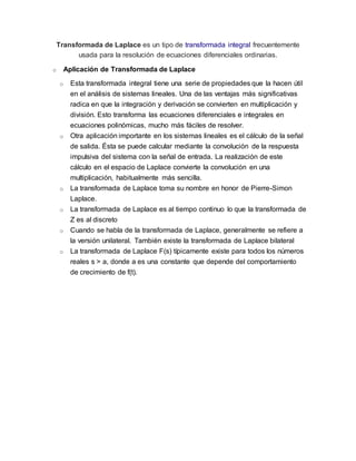 Transformada de Laplace es un tipo de transformada integral frecuentemente
usada para la resolución de ecuaciones diferenciales ordinarias.
o Aplicación de Transformada de Laplace
o Esta transformada integral tiene una serie de propiedades que la hacen útil
en el análisis de sistemas lineales. Una de las ventajas más significativas
radica en que la integración y derivación se convierten en multiplicación y
división. Esto transforma las ecuaciones diferenciales e integrales en
ecuaciones polinómicas, mucho más fáciles de resolver.
o Otra aplicación importante en los sistemas lineales es el cálculo de la señal
de salida. Ésta se puede calcular mediante la convolución de la respuesta
impulsiva del sistema con la señal de entrada. La realización de este
cálculo en el espacio de Laplace convierte la convolución en una
multiplicación, habitualmente más sencilla.
o La transformada de Laplace toma su nombre en honor de Pierre-Simon
Laplace.
o La transformada de Laplace es al tiempo continuo lo que la transformada de
Z es al discreto
o Cuando se habla de la transformada de Laplace, generalmente se refiere a
la versión unilateral. También existe la transformada de Laplace bilateral
o La transformada de Laplace F(s) típicamente existe para todos los números
reales s > a, donde a es una constante que depende del comportamiento
de crecimiento de f(t).
 