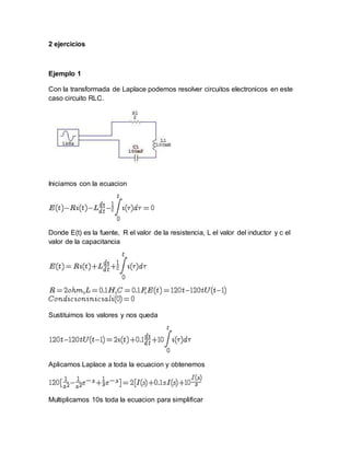 2 ejercicios
Ejemplo 1
Con la transformada de Laplace podemos resolver circuitos electronicos en este
caso circuito RLC.
Iniciamos con la ecuacion
Donde E(t) es la fuente, R el valor de la resistencia, L el valor del inductor y c el
valor de la capacitancia
Sustituimos los valores y nos queda
Aplicamos Laplace a toda la ecuacion y obtenemos
Multiplicamos 10s toda la ecuacion para simplificar
 