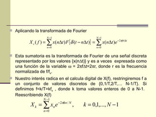 Aplicando la transformada de Fourier Esta sumatoria es la transformada de Fourier de una señal discreta representado por los valores {x(n  t)} y es a veces  expresada como una función de la variable    = 2  f  t=2  r, donde r es la frecuencia normalizada de f/f s . Nuestro interés radica en el calcula digital de X(f), restringiremos f a un conjunto de valores discretos de {0,1/T,2/T,… N-1/T}. Si definimos f=k/T=kf s  , donde k toma valores enteros de 0 a N-1.  Reescribiendo X(f) 