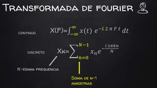 Transformada de fourier
X(F)= −∞
∞
𝑥(𝑡) 𝑒−𝑖 2 𝜋 𝐹 𝑡
𝑑𝑡
Xk=
𝑛=0
𝑁−1
𝑥 𝑛 𝑒−
𝑖 2𝜋𝑘𝑛
𝑁
continuo
discreto
Soma de n-1
amostras
K-esima frequencia
 