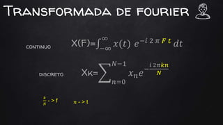 Transformada de fourier
X(F)= −∞
∞
𝑥(𝑡) 𝑒−𝑖 2 𝜋 𝐹 𝑡
𝑑𝑡
Xk=
𝑛=0
𝑁−1
𝑥 𝑛 𝑒−
𝑖 2𝜋𝑘𝑛
𝑁
continuo
discreto
𝑘
𝑁
- > f 𝑛 - > t
 