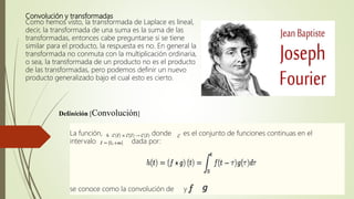 Convolución y transformadas
Como hemos visto, la transformada de Laplace es lineal,
decir, la transformada de una suma es la suma de las
transformadas, entonces cabe preguntarse si se tiene
similar para el producto, la respuesta es no. En general la
transformada no conmuta con la multiplicación ordinaria,
o sea, la transformada de un producto no es el producto
de las transformadas, pero podemos definir un nuevo
producto generalizado bajo el cual esto es cierto.
Definición [Convolución]
La función, donde es el conjunto de funciones continuas en el
intervalo dada por:
se conoce como la convolución de y .
 