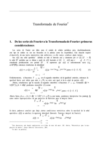 ∈ −
∞
→ ∞
∈
→ ∞
Σ∫
| − | ∈ { }
Σ
Σ
Transformada de Fourier*
1. De las series de Fouriera la Transformadade Fourier: primeras
consideraciones
Las series de Fourier son u´tiles para el estudio de sen˜ales perio´dicas pero, desafortunadamente,
este tipo de sen˜ales no son tan frecuentes en la pra´ctica como las no-perio´dicas. Esta situacio´n requiere
el desarrollo de una teor´ıa matema´tica ma´s ambiciosa y a ello vamos a dedicar algu´n tiempo.
Sea x(t) una sen˜al aperio´dica1
definida en todo el intervalo real y denotemos por xT (t) (T > 0)
la sen˜al 2T -perio´dica que se obtiene a partir de x(t) haciendo xT (t) = x(t) para t ( T, T ] y
extendiendo perio´dicamente con periodo 2T . Si suponemos que x(t) es suficientemente suave (e.g.,
es C1(R)), entonces tendremos la identidad
1
x(t) = xT (t) =
Σ∫ T
x(s)e −(πi/T )ks
ds
Σ
e(πi/T)kt, para t ∈ (−T, T] (1)
k=−∞ −T
Evidentemente, si hacemos T en el segundo miembro de la igualdad anterior, entonces la
igualdad l´ımite sera´ va´lida para todo t R y su valor sera´ igual al de la sen˜al de partida x(t).
Ahora, estudiemos que´ le sucede al segundo miembro si hacemos T . Tomando ∆f =
1/(2T ) y fk = k∆f , podemos reescribir (1) como
x(t) = ∆f
k=−∞
T
x(s)e−
−T
2πifks
ds
Σ
e2πifk t
, para t ∈ (−T, T ]
Ahora bien, fk+1 fk = ∆f = 1/2T ( k Z ) y, por tanto, podemos interpretar los puntos fk
como nodos equiespaciados de una particio´ n de Riem ann para la integral l´ımite
∫ ∞ .∫ ∞
x(s)e−2πif s
ds
Σ
e2πif t
df
Es decir, podem os concluir que (bajo ciertas condiciones restrictivas sobre la suavidad de la sen˜al
aperio´dica x(t)) se satisface la siguiente identidad (llamada: Teorem a integral de Fourier):
x(t) =
∫ ∞
.∫ ∞
x(s)e−2πifsds
Σ
e2πiftdf
*
Este documento esta´ basado ampliamente en el libro de texto del autor: J.M. Almira, “Matem a´ticas para la recu-
peracio´ n de sen˜ales”, Grupo Editorial Universitario, 2005.
1
Es decir: no perio´dica.
2T
−∞ −∞
−∞ −∞
−∞ −∞
∞
 