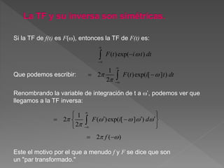 ( )exp( )
1
2 ( )exp( [ ] )
2
F t i t dt
F t i t dt

 






 


Si la TF de f(t) es F(), entonces la TF de F(t) es:
Renombrando la variable de integración de t a ’, podemos ver que
llegamos a la TF inversa:
1
2 ( )exp( [ ] )
2
F i d    



 
    
 

2 ( )f  
Este el motivo por el que a menudo f y F se dice que son
un "par transformado."
Que podemos escribir:
 