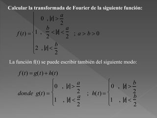 Calcular la transformada de Fourier de la siguiente función:
f (t) 
0 , t 
a
2
1 ,
b
2
 t 
a
2
2 , t 
b
2









; a  b  0
La función f(t) se puede escribir también del siguiente modo:
f (t)  g(t) + h(t)
donde g(t) 
0 , t 
a
2
1 , t 
a
2






; h(t) 
0 , t 
b
2
1 , t 
b
2






 