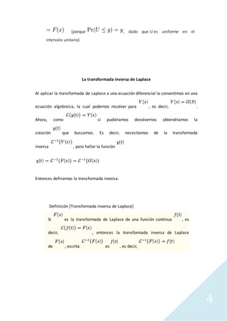 4
(porque , dado que U es uniforme en el
intervalo unitario)
La transformada inversa de Laplace
Al aplicar la transformada de Laplace a una ecuación diferencial la convertimos en una
ecuación algebraica, la cual podemos resolver para , es decir, .
Ahora, como si pudiéramos devolvernos obtendríamos la
solución que buscamos. Es decir, necesitamos de la transformada
inversa , para hallar la función
Entonces definamos la transformada inversa.
Definición [Transformada inversa de Laplace]
Si es la transformada de Laplace de una función continua , es
decir, , entonces la transformada inversa de Laplace
de , escrita es , es decir,
 