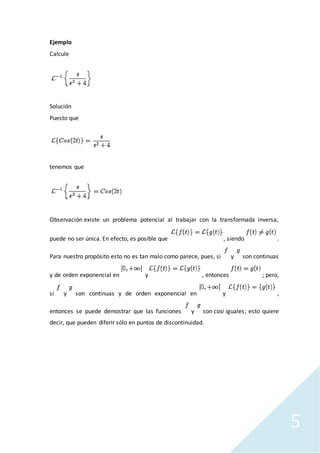 5
Ejemplo
Calcule
Solución
Puesto que
tenemos que
Observación existe un problema potencial al trabajar con la transformada inversa,
puede no ser única. En efecto, es posible que , siendo .
Para nuestro propósito esto no es tan malo como parece, pues, si y son continuas
y de orden exponencial en y , entonces ; pero,
si y son continuas y de orden exponencial en y ,
entonces se puede demostrar que las funciones y son casi iguales; esto quiere
decir, que pueden diferir sólo en puntos de discontinuidad.
 