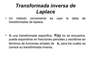 Transformada inversa de
Laplace
• Un método conveniente es usar la tabla de
transformadas de laplace.
• Si una transformada especifica F(s) no se encuentra,
puede expandirse en fracciones parciales y escribirse en
términos de funciones simples de s, para los cuales se
conoce su transformada inversa.
 
