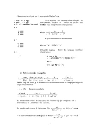 5
Si queremos resolverlo por el programa de Matlab Sería
En el segundo caso tenemos raíces múltiples, las
transformadas inversas de Laplace se calcula con
residue, cuya interpretación es la siguiente:
32
)1(
2
)1(
0
)1(
1
)(
+
+
+
+
+
=
sss
sG
Cuyas transformadas inversa serian:
tt
etetG −−
+= **)2/1(*2)( 2
Utilizando ilaplace dentro del lenguaje simbólico
obtendríamos:
c) Raíces complejas conjugadas
nsms
GsF
ps
B
ps
A
psps
zszsk
sB
sA
sF
++
+
++
+
+
+
=
++
++
==
·
·
........
)...)·((
)·...)·(·(
)(
)(
)( 2
2121
21
Donde los p son reales, y el denominador de la última fracción es compleja conjugadas
cuyas soluciones son:
ibas ·±−= Luego nos quedaría:
( ) 222
·
)·).(·(
·
·
·
bas
GsF
ibasibas
GsF
nsms
GsF
++
+
=
−+++
+
=
++
+
La transformada inversa de Laplace de esta función, hay que compararla con la
transformada de Laplace del seno y coseno.
La transformada inversa de Laplace de
( ) 22
)(
bas
sF
++
=
ω
es tsenetf ta
ω·)( ·
=
Y la transformada inversa de Laplace de
( ) 22
)(
bas
as
sF
++
+
= es tetf ta
ω·cos)( ·
=
 