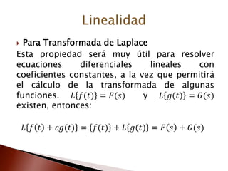  Para Transformada de Laplace
Esta propiedad será muy útil para resolver
ecuaciones diferenciales lineales con
coeficientes constantes, a la vez que permitirá
el cálculo de la transformada de algunas
funciones. 𝐿 𝑓(𝑡) = 𝐹(𝑠) y 𝐿 𝑔(𝑡) = 𝐺(𝑠)
existen, entonces:
𝐿 𝑓 𝑡 + 𝑐𝑔(𝑡) = 𝑓(𝑡) + 𝐿 𝑔(𝑡) = 𝐹 𝑠 + 𝐺(𝑠)
 