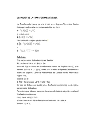 DEFINICIÓN DE LA TRANSFORMADA INVERSA
La Transformada inversa de una función en s, digamos F(s) es una función
de t cuya transformada es precisamente F(s), es decir
si es que acaso
Esta definición obliga a que se cumpla:
y
Definición.
Si la transformada de Laplace de una función
F(t) es f(s), es decir, si L |F(t)| = f(s),
entonces F(t) se llama una transformada inversa de Laplace de f(s) y se
expresa por F(t) = L-1 |f(s)| , donde L-1 se llama el operador transformada
inversa de Laplace. Como la transformada de Laplace de una función nula
N(t) es cero,
es claro que si
L |f(t)| = f(s) entonces L |F(t) + N(t)| = f(s).
De esto se deduce que puede haber dos funciones diferentes con la misma
transformada de Laplace.
Para demostrar algunos aspectos, tomemos el siguiente ejemplo, en el cual
dos funciones diferentes
F1 (t) = e-3t y F2(t) = 0 t =1
e-3t de otra manera tienen la misma transformada de Laplace,
es decir 1/(s + 3),
 