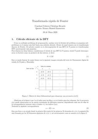 Transformada r´apida de Fourier
Conchari Cabrera Christian Ricardo
Quenta Alvarez Hamed Emmerson
30 de Mayo 2020
1. C´alculo eﬁciente de la DFT
Como en m´ultiples problemas de programaci´on. muchas veces la divisi´on del problema en peque˜nos sub-
problemas es el camino m´as f´acil hacia una soluci´on eﬁciente. Ocurre de igual manera con la transformada
discreta de Fourier. El m´etodo consiste en la descomposici´on de una DFT de N puntos en transformadas
DFT sucesivamente m´as peque˜nas.
Para ilustrar las ideas b´asicas, consideremos el c´alculo de una DFT de N puntos, donde N puede descompo-
nerse en factores como un producto de dos enteros, es decir:
N = LM (1)
Esto se puede ilustrar de mejor forma con la siguiente imagen extra´ıda del texto de Tratamiento digital de
se˜nales de Proakis y Manolakis.
Figura 1: Matriz de datos bidimensional para almacenar una secuencia x(n)[1]
Obs´ervese en la ﬁgura 1 que l es el´ındice para las ﬁlas y m es el´ındice para las columnas. As´ı, la secuencia
x(n) puede almacenarse en un matriz rectangular de diferentes maneras, dependiendo cada una de ellas de
la correspondencia existente entre el ´ındice n y los ´ındices (l,m).
Teniendo la siguiente correspondencia:
n = Ml + m (2)
Esto nos lleva a un arreglo donde la primera ﬁla consta de los primeros M elementos de x(n), la segunda ﬁla
est´a formada por los M elementos siguientes de x(n), y as´ı sucesivamente como se muestra en la ﬁgura 2.
1
 