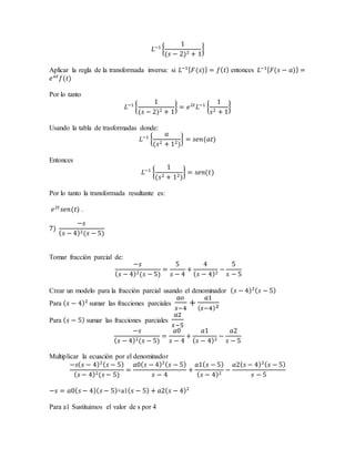 𝐿−1
{
1
(𝑠 − 2)2 + 1
}
Aplicar la regla de la transformada inversa: si 𝐿−1{ 𝐹(𝑠)} = 𝑓( 𝑡) entonces 𝐿−1{ 𝐹(𝑠 − 𝑎)} =
𝑒 𝑎𝑡
𝑓(𝑡)
Por lo tanto
𝐿−1
{
1
(𝑠 − 2)2 + 1
} = 𝑒2𝑡
𝐿−1
{
1
𝑠2 + 1
}
Usando la tabla de trasformadas donde:
𝐿−1
{
𝑎
(𝑠2 + 12)
} = 𝑠𝑒𝑛(𝑎𝑡)
Entonces
𝐿−1
{
1
(𝑠2 + 12)
} = 𝑠𝑒𝑛(𝑡)
Por lo tanto la transformada resultante es:
𝑒2𝑡
𝑠𝑒𝑛(𝑡) .
7)
−𝑠
( 𝑠 − 4)2(𝑠 − 5)
Tomar fracción parcial de:
−𝑠
( 𝑠 − 4)2(𝑠 − 5)
=
5
𝑠 − 4
+
4
( 𝑠 − 4)2
−
5
𝑠 − 5
Crear un modelo para la fracción parcial usando el denominador ( 𝑠 − 4)2( 𝑠 − 5)
Para ( 𝑠 − 4)2
sumar las fracciones parciales
𝑎𝑜
𝑠−4
+
𝑎1
( 𝑠−4)2
Para ( 𝑠 − 5) sumar las fracciones parciales
𝑎2
𝑠−5
−𝑠
( 𝑠 − 4)2(𝑠 − 5)
=
𝑎0
𝑠 − 4
+
𝑎1
( 𝑠 − 4)2
−
𝑎2
𝑠 − 5
Multiplicar la ecuación por el denominador
−𝑠( 𝑠 − 4)2( 𝑠 − 5)
( 𝑠 − 4)2(𝑠 − 5)
=
𝑎0( 𝑠 − 4)2( 𝑠 − 5)
𝑠 − 4
+
𝑎1( 𝑠 − 5)
( 𝑠 − 4)2
−
𝑎2( 𝑠 − 4)2( 𝑠 − 5)
𝑠 − 5
−𝑠 = 𝑎0( 𝑠 − 4)( 𝑠 − 5)+a1( 𝑠 − 5) + 𝑎2( 𝑠 − 4)2
Para a1 Sustituimos el valor de s por 4
 