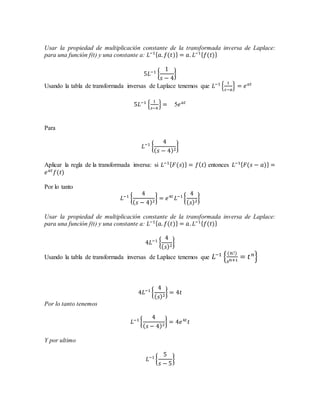 Usar la propiedad de multiplicación constante de la transformada inversa de Laplace:
para una función f(t) y una constante a: 𝐿−1{ 𝑎. 𝑓(𝑡)} = 𝑎. 𝐿−1{ 𝑓(𝑡)}
5𝐿−1
{
1
𝑠 − 4
}
Usando la tabla de transformada inversas de Laplace tenemos que 𝐿−1
{
1
𝑠−𝑎
} = 𝑒 𝑎𝑡
5𝐿−1
{
1
𝑠−4
} = 5𝑒 𝑎𝑡
Para
𝐿−1
{
4
( 𝑠 − 4)2
}
Aplicar la regla de la transformada inversa: si 𝐿−1{ 𝐹(𝑠)} = 𝑓( 𝑡) entonces 𝐿−1{ 𝐹(𝑠 − 𝑎)} =
𝑒 𝑎𝑡
𝑓(𝑡)
Por lo tanto
𝐿−1
{
4
( 𝑠 − 4)2
} = 𝑒4𝑡
𝐿−1
{
4
( 𝑠)2
}
Usar la propiedad de multiplicación constante de la transformada inversa de Laplace:
para una función f(t) y una constante a: 𝐿−1{ 𝑎. 𝑓(𝑡)} = 𝑎. 𝐿−1{ 𝑓(𝑡)}
4𝐿−1
{
4
( 𝑠)2
}
Usando la tabla de transformada inversas de Laplace tenemos que 𝐿−1
{
(𝑛!)
𝑠 𝑛+1
= 𝑡 𝑛
}
4𝐿−1
{
4
( 𝑠)2
} = 4𝑡
Por lo tanto tenemos
𝐿−1
{
4
( 𝑠 − 4)2
} = 4𝑒4𝑡
𝑡
Y por ultimo
𝐿−1
{
5
𝑠 − 5
}
 