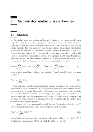 2 As transformadas z e de Fourier
2.1 Introdução
No Capı́tulo 1, estudamos sistemas lineares invariantes no tempo, usando tanto
respostas ao impulso quanto equações de diferenças para caracterizá-los. Neste
capı́tulo, estudamos outra forma extremamente útil de caracterizar sistemas no
tempo discreto. Ela está ligada ao fato de que quando uma função exponencial
é aplicada na entrada de um sistema linear invariante no tempo, sua saı́da
é uma função exponencial do mesmo tipo, mas com amplitude modificada.
Pode-se deduzir isso considerando-se que, pela equação (1.50), um sistema linear
invariante no tempo discreto com resposta ao impulso h(n) excitado por uma
exponencial x(n) = zn
produz em sua saı́da um sinal y(n) tal que
y(n) =
∞
X
k=−∞
x(n − k)h(k) =
∞
X
k=−∞
zn−k
h(k) = zn
∞
X
k=−∞
h(k)z−k
, (2.1)
isto é, o sinal na saı́da é também a exponencial zn
, porém multiplicada pelo valor
complexo
H(z) =
∞
X
k=−∞
h(k)z−k
. (2.2)
Neste capı́tulo, caracterizamos sistemas lineares invariantes no tempo usando
a quantidade H(z) da equação (2.2), conhecida comumente como a transformada
z da sequência no tempo discreto h(n). Como veremos mais tarde neste capı́tulo,
com o auxı́lio da transformada z as convoluções lineares podem ser transformadas
num simples produto de expressões algébricas. A importância disso para os
sistemas no tempo discreto é comparável à da transformada de Laplace para
os sistemas no tempo contı́nuo.
O caso em que zn
é uma senoide complexa com frequência ω, isto é, z = ejω
,
é de especial importância. Nesse caso, a equação (2.2) se torna
H(ejω
) =
∞
X
k=−∞
h(k)e−jωk
, (2.3)
a qual pode ser representada na forma polar como H(ejω
) = |H(ejω
)|ejΘ(ω)
,
produzindo, pela equação (2.1), um sinal de saı́da y(n) tal que
79
 