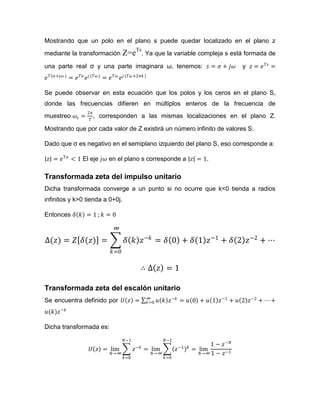 Mostrando que un polo en el plano s puede quedar localizado en el plano z
mediante la transformación Z=eTs
. Ya que la variable compleja s está formada de
una parte real σ y una parte imaginara ω, tenemos: 𝑠 = 𝜎 + 𝑗𝜔 y 𝑧 = 𝑒 𝑇𝑠
=
𝑒 𝑇(𝜎+𝑗𝜔 )
= 𝑒 𝑇𝜎
𝑒 𝑗(𝑇𝜔)
= 𝑒 𝑇𝜔
𝑒 𝑗(𝑇𝜔+2𝜋𝑘)
Se puede observar en esta ecuación que los polos y los ceros en el plano S,
donde las frecuencias difieren en múltiplos enteros de la frecuencia de
muestreo 𝜔𝑠 =
2𝜋
𝑇
, corresponden a las mismas localizaciones en el plano Z.
Mostrando que por cada valor de Z existirá un número infinito de valores S.
Dado que σ es negativo en el semiplano izquierdo del plano S, eso corresponde a:
𝑧 = 𝑒 𝑇𝜎
< 1 El eje 𝑗𝜔 en el plano s corresponde a 𝑧 = 1.
Transformada zeta del impulso unitario
Dicha transformada converge a un punto si no ocurre que k<0 tienda a radios
infinitos y k>0 tienda a 0+0j.
Entonces 𝛿 𝑘 = 1 ; 𝑘 = 0
∆(𝑧) = 𝑍 𝛿(𝑧) = 𝛿 𝑘 𝑧−𝑘
= 𝛿 0 + 𝛿 1 𝑧−1
+ 𝛿 2 𝑧−2
+ ⋯
∞
𝑘=0
∴ ∆ 𝑧 = 1
Transformada zeta del escalón unitario
Se encuentra definido por 𝑈 𝑧 = 𝑢 𝑘 𝑧−𝑘∞
𝑘=0 = 𝑢 0 + 𝑢 1 𝑧−1
+ 𝑢 2 𝑧−2
+ ⋯ +
𝑢(𝑘)𝑧−𝑘
Dicha transformada es:
𝑈 𝑧 = lim
𝑁→∞
𝑧−𝑘
𝑁−1
𝑘=0
= lim
𝑁→∞
𝑧−1 𝑘
𝑁−1
𝑘=0
= lim
𝑁→∞
1 − 𝑧−𝑁
1 − 𝑧−1
 