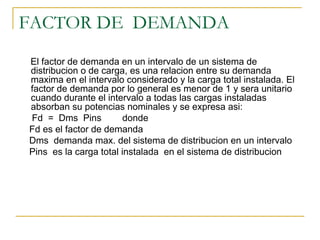 FACTOR DE DEMANDA
El factor de demanda en un intervalo de un sistema de
distribucion o de carga, es una relacion entre su demanda
maxima en el intervalo considerado y la carga total instalada. El
factor de demanda por lo general es menor de 1 y sera unitario
cuando durante el intervalo a todas las cargas instaladas
absorban su potencias nominales y se expresa asi:
Fd = Dms Pins           donde
Fd es el factor de demanda
Dms demanda max. del sistema de distribucion en un intervalo
Pins es la carga total instalada en el sistema de distribucion
 