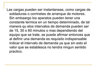 Las cargas pueden ser instantaneas, como cargas de
 soldaduras o corrinetes de arranque de motores.
 Sin embaargo los aparatos pueden tener una
 constante termica en un tiempo determinado, de tal
 manera qu elos intervalos de demanda pueden ser
 de 15, 30 o 60 minutos o mas dependiendo del
 equipo que se trate, se puede afirmar entonces que
 al definir una demanda es requisito indispensable
 indicar el intervalo de demanda ya que sin esto el
 valor que se establesca no tendra ningun sentido
 practico.
 