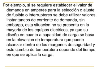 Por ejemplo, si se requiere establecer el valor de
 demanda en amperes para la selección o ajuste
 de fusible o interruptores se debe utilizar valores
 instantaneos de corriente de demanda, sin
 embargo, esta situacion no se presenta en la
 mayoria de los equipos electricos, ya que su
 diseño en cuanto a capacidad de carga se basa
 en la elevacion de temperatura que puede
 alcanzar dentro de los margenes de seguridad y
 este cambio de temperatura depende del tiempo
 en que se aplica la carga.
 