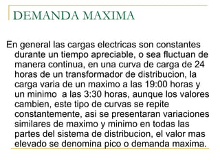 DEMANDA MAXIMA

En general las cargas electricas son constantes
 durante un tiempo apreciable, o sea fluctuan de
 manera continua, en una curva de carga de 24
 horas de un transformador de distribucion, la
 carga varia de un maximo a las 19:00 horas y
 un minimo a las 3:30 horas, aunque los valores
 cambien, este tipo de curvas se repite
 constantemente, asi se presentaran variaciones
 similares de maximo y minimo en todas las
 partes del sistema de distribucion, el valor mas
 elevado se denomina pico o demanda maxima.
 