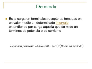 Demanda

Es la carga en terminales receptoras tomadas en
un valor medio en determinado intervalo,
entendiendo por carga aquella que se mide en
términos de potencia o de corriente



Demanda promedio = (Kilowatt − hora ) / (Horas en periodo )
 