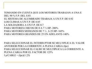 TOMANDO EN CUENTA QUE LOS MOTORES TRABAJAN A UNA E
DEL 90 % F.P. DEL 0.85.
EL SISTEMA DE ALUMBRADO TRABAJA A UN F.P. DE 0.92
LOS CLIMAS A UN F.P. DE 0.85
LA SOLDADORA A UN F.P. DE 0.7
PARA MOTORES CHICOS DE 0 A 7 ½ HP- 200%
PARA MOTORES MEDIANOS DE 7 ½ A 25 HP- 165%
PARA MOTORES GRANDES DE 25 EN ADELANTE-140%


PARA SELECCIONAR EL INTERRUPTOR SE MULTIPLICA EL VALOR
ANTERIOR POR LA CORRIENTE A PLENA CARGA (Ipc)
PARA SELECCIONAR EL CALBE SE MULTIPLICA LA CORRIENTE A
PLENA CARGA POR EL FACTOR DE 125%
I p/CABLE = (Ipc)(1.25)
 