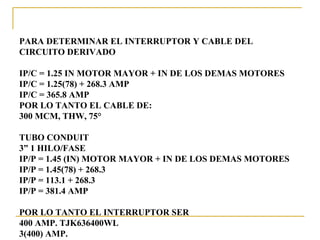 PARA DETERMINAR EL INTERRUPTOR Y CABLE DEL
CIRCUITO DERIVADO

IP/C = 1.25 IN MOTOR MAYOR + IN DE LOS DEMAS MOTORES
IP/C = 1.25(78) + 268.3 AMP
IP/C = 365.8 AMP
POR LO TANTO EL CABLE DE:
300 MCM, THW, 75°

TUBO CONDUIT
3” 1 HILO/FASE
IP/P = 1.45 (IN) MOTOR MAYOR + IN DE LOS DEMAS MOTORES
IP/P = 1.45(78) + 268.3
IP/P = 113.1 + 268.3
IP/P = 381.4 AMP

POR LO TANTO EL INTERRUPTOR SER
400 AMP. TJK636400WL
3(400) AMP.
 