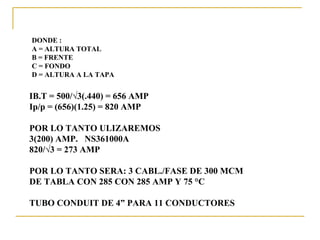 DONDE :
A = ALTURA TOTAL
B = FRENTE
C = FONDO
D = ALTURA A LA TAPA


IB.T = 500/√3(.440) = 656 AMP
Ip/p = (656)(1.25) = 820 AMP

POR LO TANTO ULIZAREMOS
3(200) AMP. NS361000A
820/√3 = 273 AMP

POR LO TANTO SERA: 3 CABL./FASE DE 300 MCM
DE TABLA CON 285 CON 285 AMP Y 75 °C

TUBO CONDUIT DE 4” PARA 11 CONDUCTORES
 