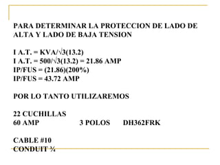 PARA DETERMINAR LA PROTECCION DE LADO DE
ALTA Y LADO DE BAJA TENSION

I A.T. = KVA/√3(13.2)
I A.T. = 500/√3(13.2) = 21.86 AMP
IP/FUS = (21.86)(200%)
IP/FUS = 43.72 AMP

POR LO TANTO UTILIZAREMOS

22 CUCHILLAS
60 AMP              3 POLOS         DH362FRK

CABLE #10
CONDUIT ¾
 